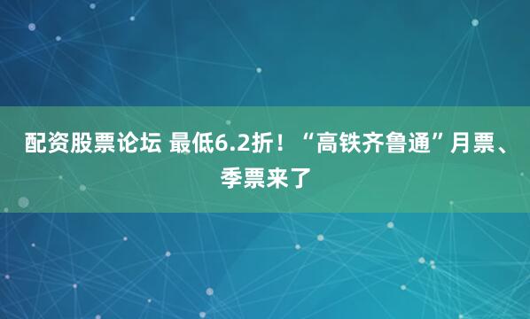配资股票论坛 最低6.2折！“高铁齐鲁通”月票、季票来了