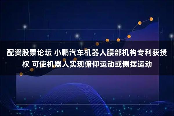 配资股票论坛 小鹏汽车机器人腰部机构专利获授权 可使机器人实现俯仰运动或侧摆运动