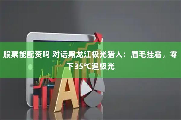 股票能配资吗 对话黑龙江极光猎人：眉毛挂霜，零下35℃追极光