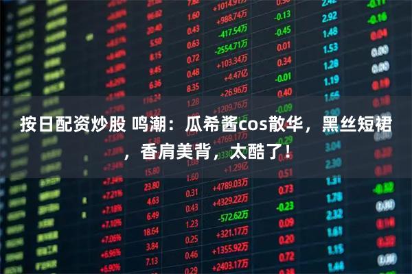 按日配资炒股 鸣潮：瓜希酱cos散华，黑丝短裙，香肩美背，太酷了！