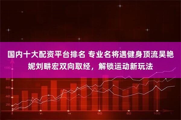 国内十大配资平台排名 专业名将遇健身顶流吴艳妮刘畊宏双向取经，解锁运动新玩法