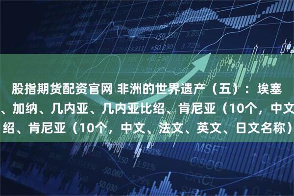股指期货配资官网 非洲的世界遗产（五）：埃塞俄比亚、加蓬、冈比亚、加纳、几内亚、几内亚比绍、肯尼亚（10个，中文、法文、英文、日文名称）
