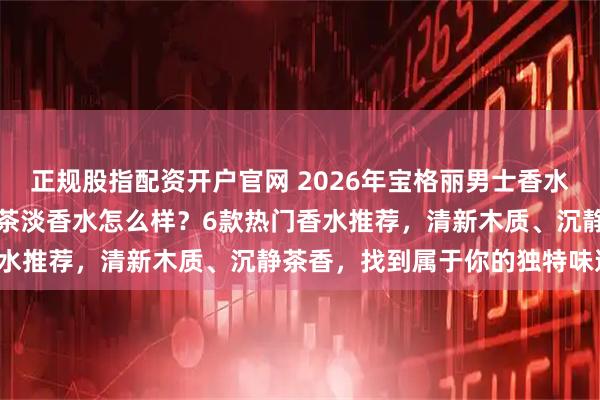 正规股指配资开户官网 2026年宝格丽男士香水选购指南：宝格丽大吉岭茶淡香水怎么样？6款热门香水推荐，清新木质、沉静茶香，找到属于你的独特味道！