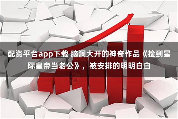 配资平台app下载 脑洞大开的神奇作品《捡到星际皇帝当老公》,被安排的明明白白