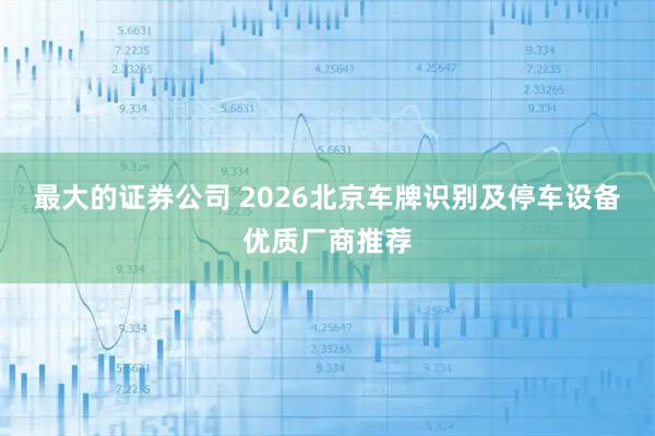 最大的证券公司 2026北京车牌识别及停车设备优质厂商推荐
