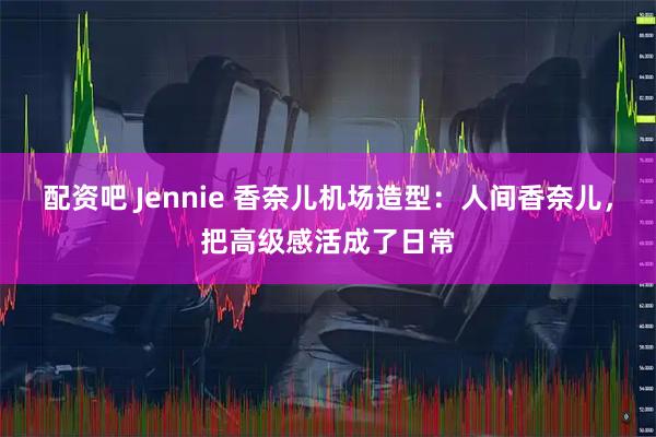 配资吧 Jennie 香奈儿机场造型：人间香奈儿，把高级感活成了日常