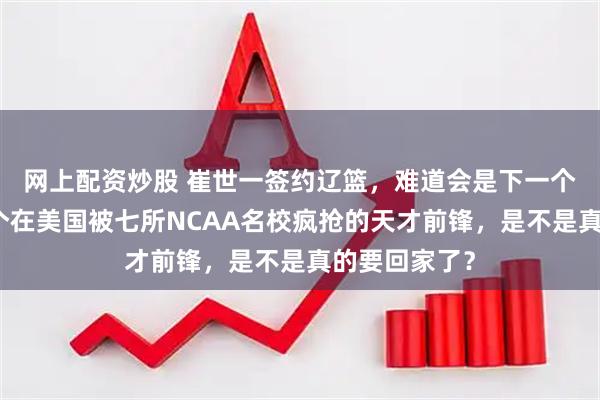 网上配资炒股 崔世一签约辽篮，难道会是下一个张镇霖？这个在美国被七所NCAA名校疯抢的天才前锋，是不是真的要回家了？