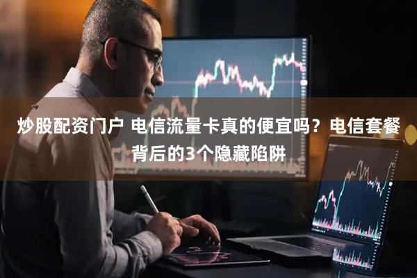 炒股配资门户 电信流量卡真的便宜吗？电信套餐背后的3个隐藏陷阱