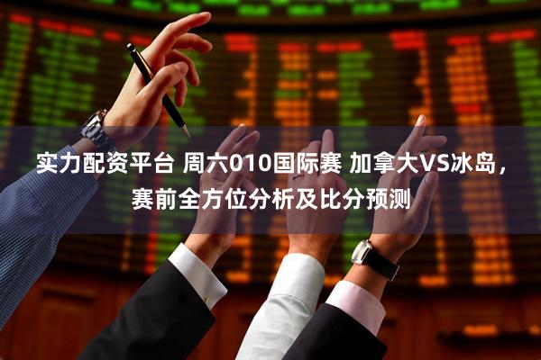 实力配资平台 周六010国际赛 加拿大VS冰岛，赛前全方位分析及比分预测