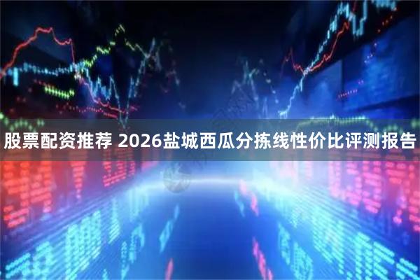 股票配资推荐 2026盐城西瓜分拣线性价比评测报告