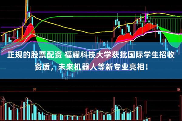 正规的股票配资 福耀科技大学获批国际学生招收资质，未来机器人等新专业亮相！