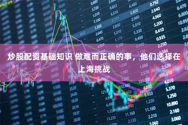 炒股配资基础知识 做难而正确的事，他们选择在上海挑战