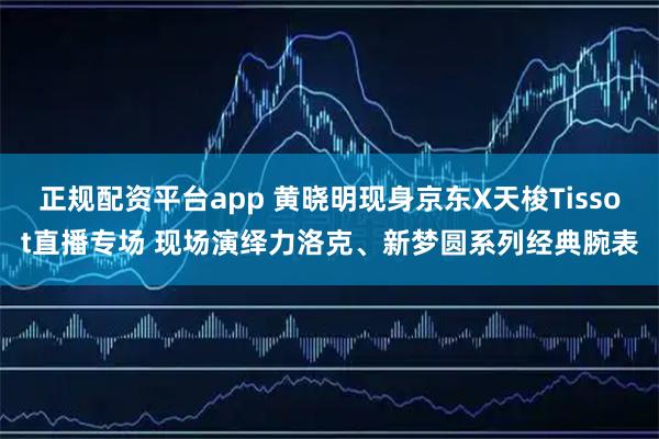 正规配资平台app 黄晓明现身京东X天梭Tissot直播专场 现场演绎力洛克、新梦圆系列经典腕表
