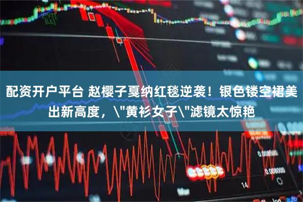 配资开户平台 赵樱子戛纳红毯逆袭！银色镂空裙美出新高度，