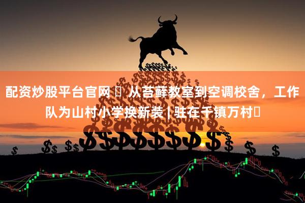 配资炒股平台官网 ​从苔藓教室到空调校舍，工作队为山村小学换新装 | 驻在千镇万村㉞