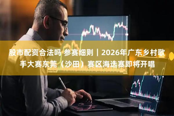 股市配资合法吗 参赛细则｜2026年广东乡村歌手大赛东莞（沙田）赛区海选赛即将开唱
